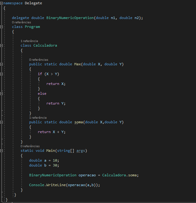 namespace Delegate
{

delegate double BinaryNumericOperation (double ni, double n2); 
O referências 
class Program
{

1 referência 
class Calculadora
{

0 referências 
public static double Max(double X, double Y)
{
if (X > Y)
{
return X;
}
else
{
return Y;
}
}
1 referência 
public static double soma(double X, double Y)
{
return X + Y;
}
1 referências 
static void Main(string[] args)
{
double a = 10; 
double b = 30;

BinaryNumericOperation operacao = Calculadora. soma;
Console.WriteLine(operacao(a,b));
}
}
}

