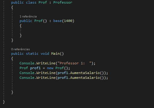 public class Prof : Professor
{

1 referência 
public Prof() : base (1400)
{
0 referências 
public static void Main()
{
Console.WriteLine("Professor 1: "); 
Prof profi = new Prof(); 
Console.WriteLine (prof1. AumentaSalario()); 
Console.WriteLine(prof1. AumentaSalario());

}
}
